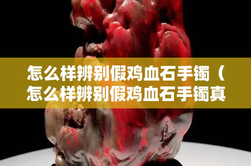 怎么样辨别假鸡血石手镯（怎么样辨别假鸡血石手镯真假视频）