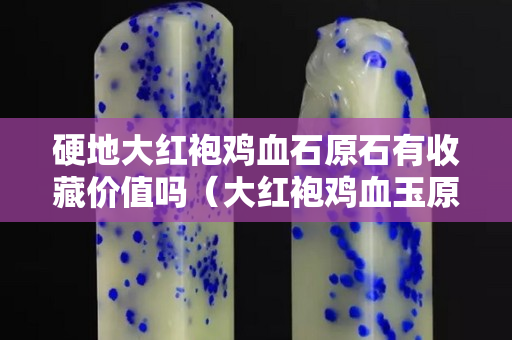 硬地大红袍鸡血石原石有收藏价值吗（大红袍鸡血玉原石图片）