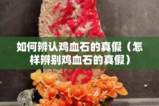 如何辨认鸡血石的真假（怎样辨别鸡血石的真假）