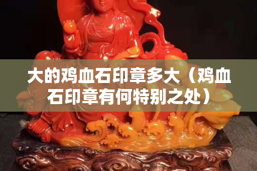 大的鸡血石印章多大（鸡血石印章有何特别之处）