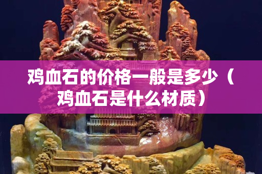 鸡血石的价格一般是多少（鸡血石是什么材质）