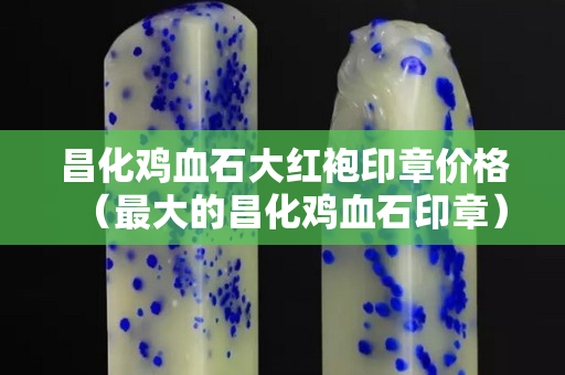 昌化鸡血石大红袍印章价格（最大的昌化鸡血石印章）