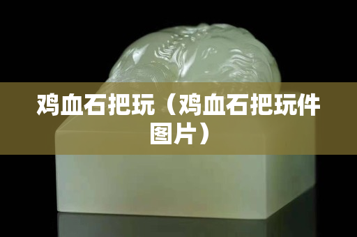 鸡血石把玩（鸡血石把玩件图片）
