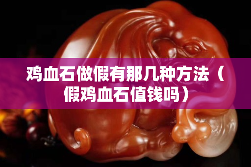 鸡血石做假有那几种方法（假鸡血石值钱吗）