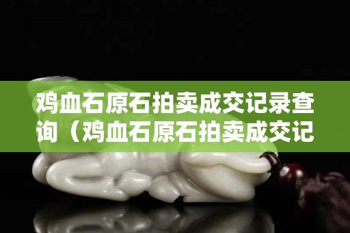 鸡血石原石拍卖成交记录查询（鸡血石原石拍卖成交记录查询）