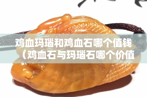 鸡血玛瑙和鸡血石哪个值钱（鸡血石与玛瑙石哪个价值高？）