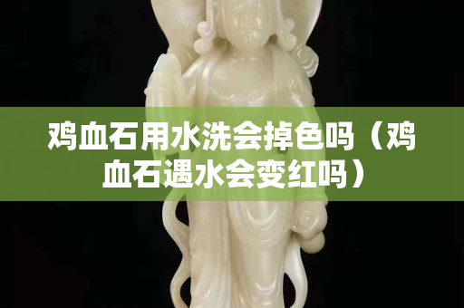 鸡血石用水洗会掉色吗（鸡血石遇水会变红吗）
