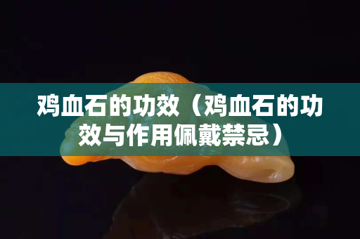 鸡血石的功效（鸡血石的功效与作用佩戴禁忌）