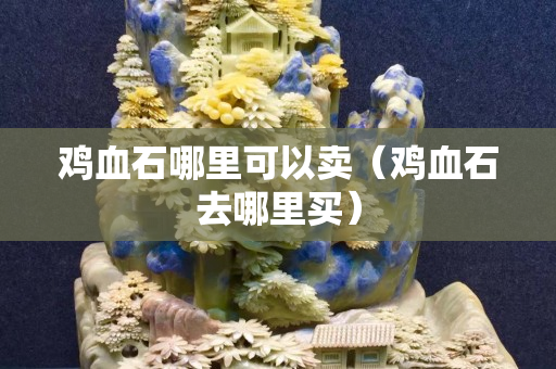 鸡血石哪里可以卖（鸡血石去哪里买）