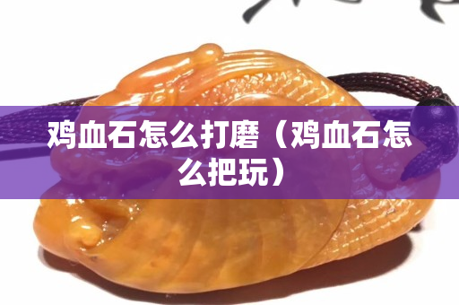鸡血石怎么打磨（鸡血石怎么把玩）