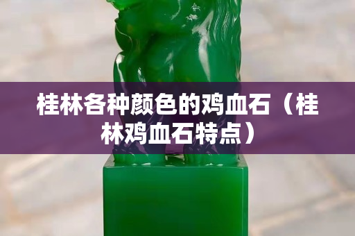 桂林各种颜色的鸡血石（桂林鸡血石特点）