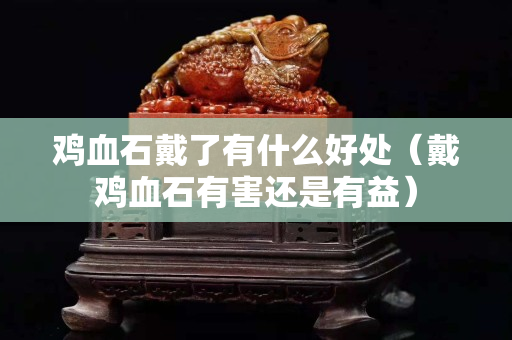 鸡血石戴了有什么好处（戴鸡血石有害还是有益）
