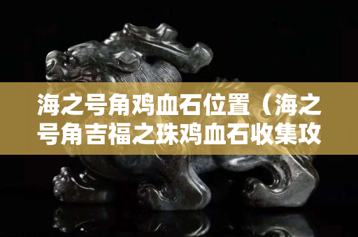 海之号角鸡血石位置（海之号角吉福之珠鸡血石收集攻略）
