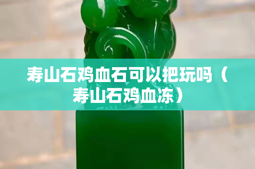 寿山石鸡血石可以把玩吗（寿山石鸡血冻）