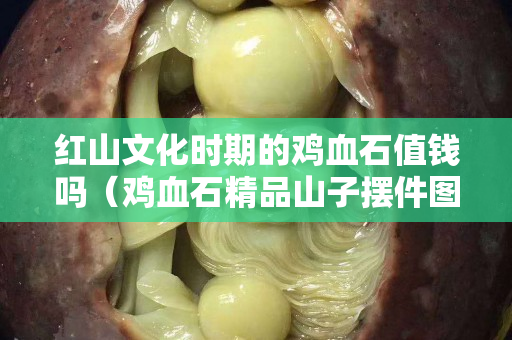 红山文化时期的鸡血石值钱吗（鸡血石精品山子摆件图）