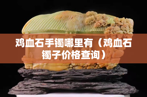 鸡血石手镯哪里有（鸡血石镯子价格查询）