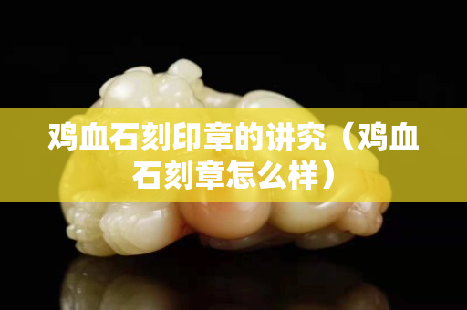 鸡血石刻印章的讲究（鸡血石刻章怎么样）