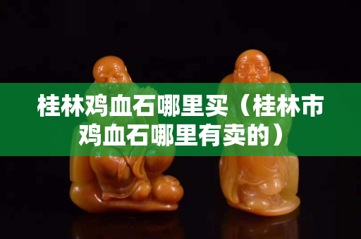 桂林鸡血石哪里买（桂林市鸡血石哪里有卖的）