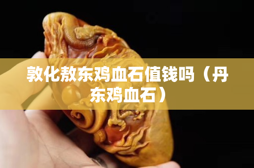 敦化敖东鸡血石值钱吗（丹东鸡血石）