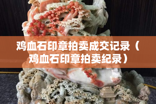 鸡血石印章拍卖成交记录（鸡血石印章拍卖纪录）