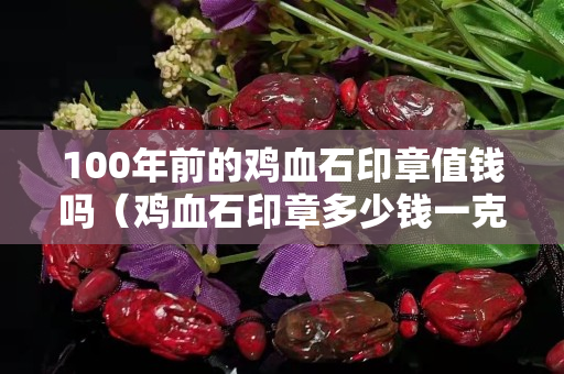 100年前的鸡血石印章值钱吗（鸡血石印章多少钱一克）