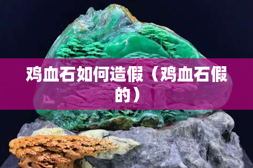 鸡血石如何造假（鸡血石假的）
