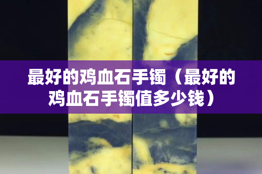 最好的鸡血石手镯（最好的鸡血石手镯值多少钱）