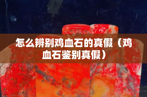 怎么辨别鸡血石的真假（鸡血石鉴别真假）