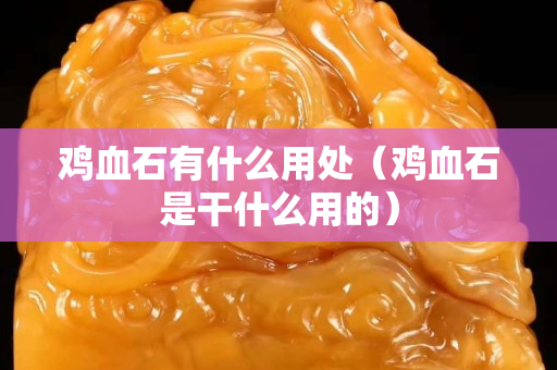 鸡血石有什么用处（鸡血石是干什么用的）