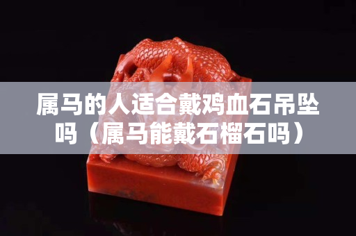 属马的人适合戴鸡血石吊坠吗（属马能戴石榴石吗）