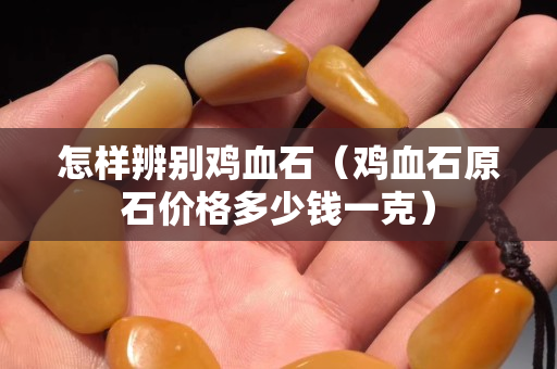 怎样辨别鸡血石（鸡血石原石价格多少钱一克）