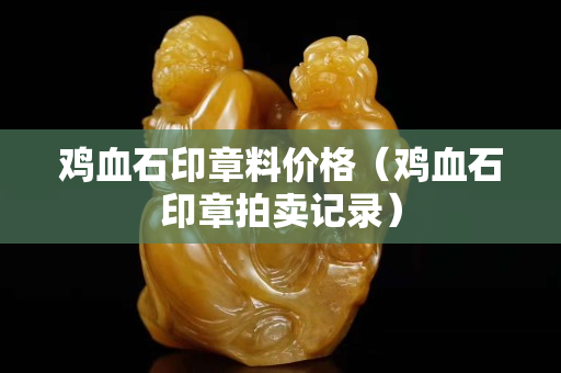 鸡血石印章料价格（鸡血石印章拍卖记录）
