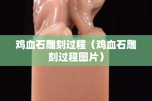 鸡血石雕刻过程（鸡血石雕刻过程图片）
