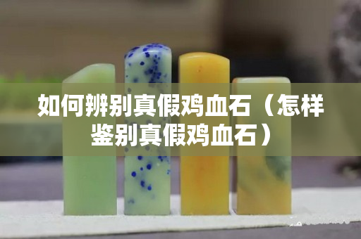 如何辨别真假鸡血石（怎样鉴别真假鸡血石）