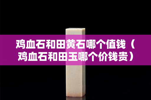 鸡血石和田黄石哪个值钱（鸡血石和田玉哪个价钱贵）