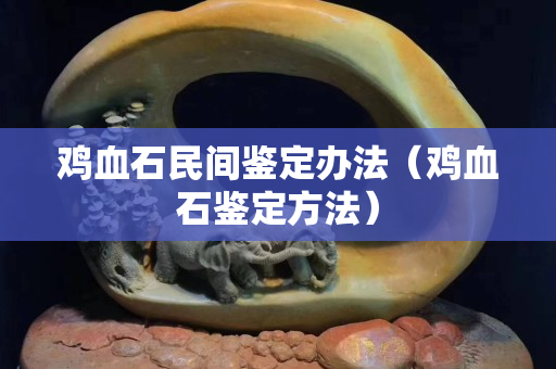 鸡血石民间鉴定办法（鸡血石鉴定方法）