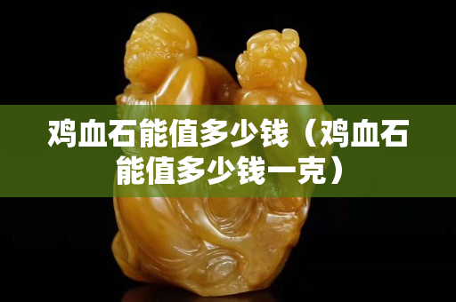 鸡血石能值多少钱（鸡血石能值多少钱一克）