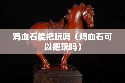鸡血石能把玩吗（鸡血石可以把玩吗）
