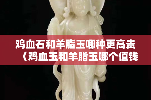鸡血石和羊脂玉哪种更高贵（鸡血玉和羊脂玉哪个值钱）