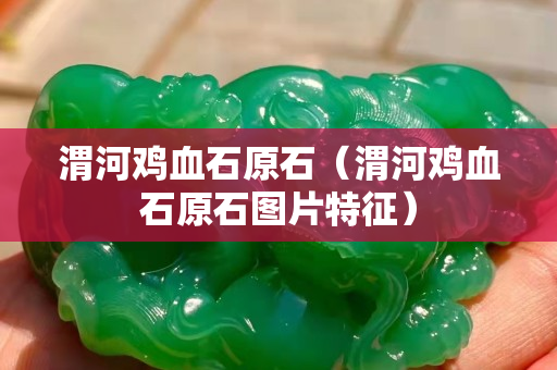 渭河鸡血石原石（渭河鸡血石原石图片特征）