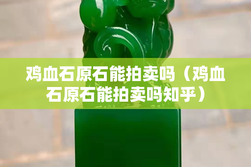 鸡血石原石能拍卖吗（鸡血石原石能拍卖吗知乎）