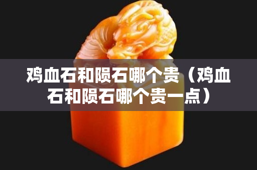鸡血石和陨石哪个贵（鸡血石和陨石哪个贵一点）