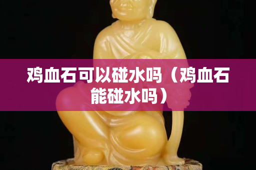 鸡血石可以碰水吗（鸡血石能碰水吗）