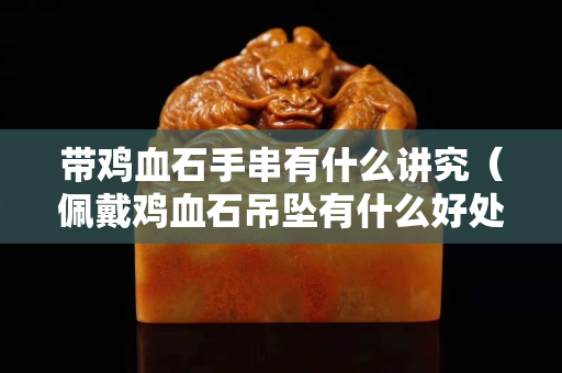 带鸡血石手串有什么讲究（佩戴鸡血石吊坠有什么好处）