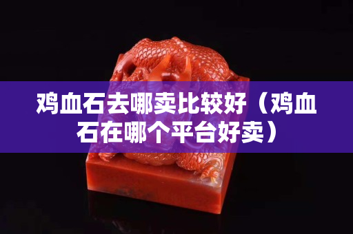 鸡血石去哪卖比较好（鸡血石在哪个平台好卖）