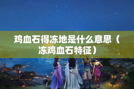 鸡血石得冻地是什么意思（冻鸡血石特征）