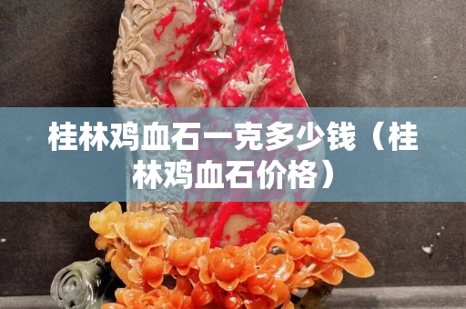 桂林鸡血石一克多少钱（桂林鸡血石价格）
