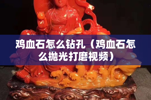 鸡血石怎么钻孔（鸡血石怎么抛光打磨视频）