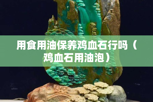 用食用油保养鸡血石行吗（鸡血石用油泡）
