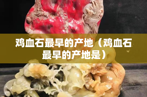 鸡血石最早的产地（鸡血石最早的产地是）